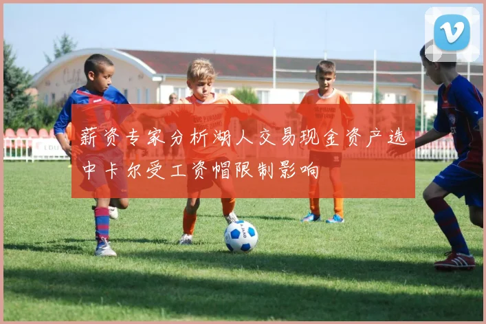 薪资专家分析湖人交易现金资产选中卡尔受工资帽限制影响