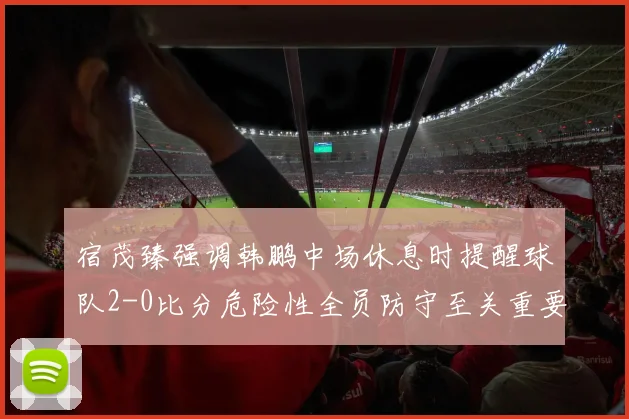 宿茂臻强调韩鹏中场休息时提醒球队2-0比分危险性全员防守至关重要