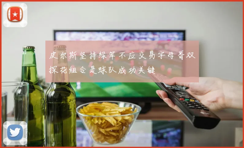 皮尔斯坚持绿军不应交易字母哥双探花组合是球队成功关键