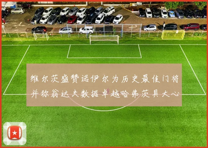 维尔茨盛赞诺伊尔为历史最佳门将并称翁达夫数据卓越哈弗茨具大心脏