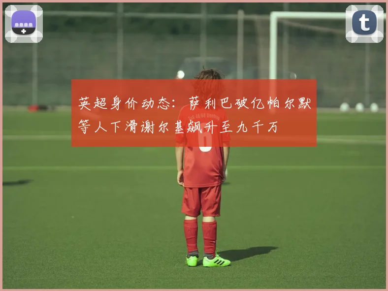 英超身价动态：萨利巴破亿帕尔默等人下滑谢尔基飙升至九千万