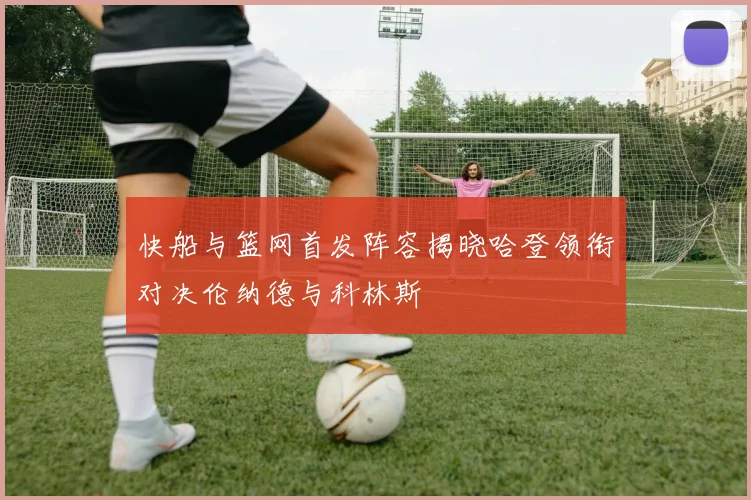 快船与篮网首发阵容揭晓哈登领衔对决伦纳德与科林斯