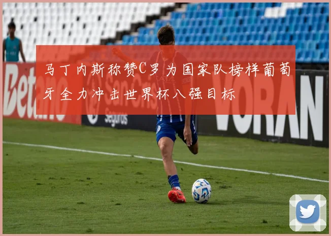 马丁内斯称赞C罗为国家队榜样葡萄牙全力冲击世界杯八强目标