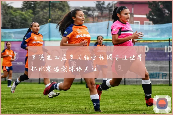罗德里回应皇马转会传闻专注世界杯比赛感谢媒体关注