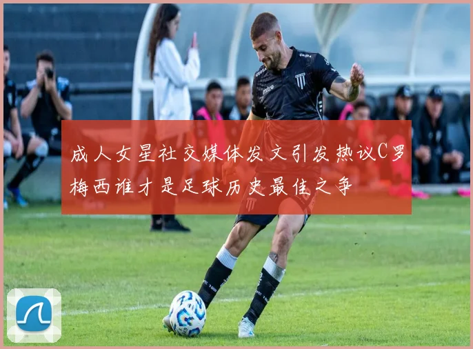 成人女星社交媒体发文引发热议C罗梅西谁才是足球历史最佳之争