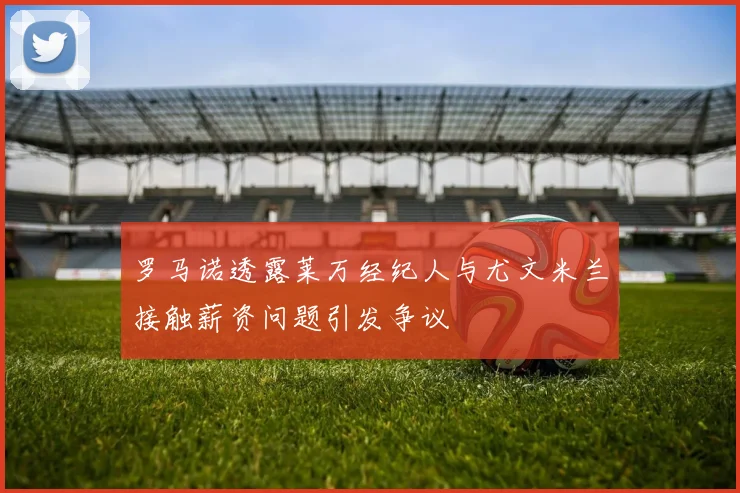 罗马诺透露莱万经纪人与尤文米兰接触薪资问题引发争议