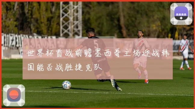 世界杯首战前瞻墨西哥主场迎战韩国能否战胜捷克队
