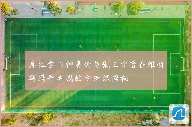 库拉索门神鲁姆与张玉宁曾在维特斯携手共战的冷知识揭秘