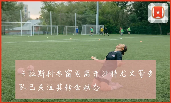 卡拉斯科冬窗或离开沙特尤文等多队已关注其转会动态