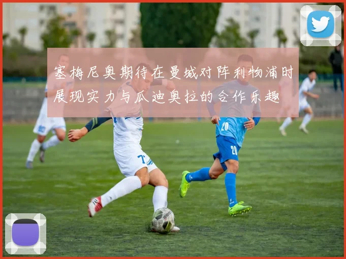 塞梅尼奥期待在曼城对阵利物浦时展现实力与瓜迪奥拉的合作乐趣