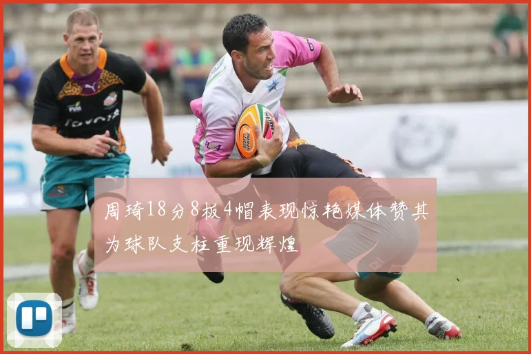 周琦18分8板4帽表现惊艳媒体赞其为球队支柱重现辉煌