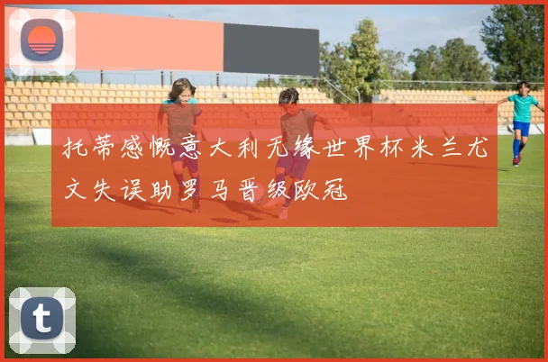 托蒂感慨意大利无缘世界杯米兰尤文失误助罗马晋级欧冠