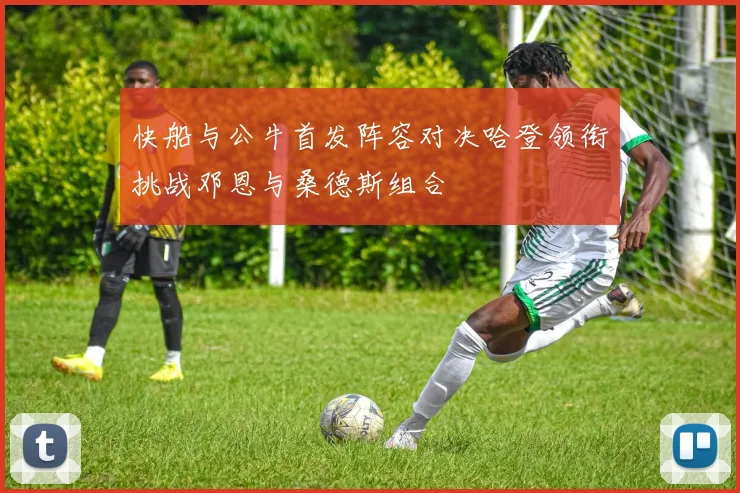 快船与公牛首发阵容对决哈登领衔挑战邓恩与桑德斯组合