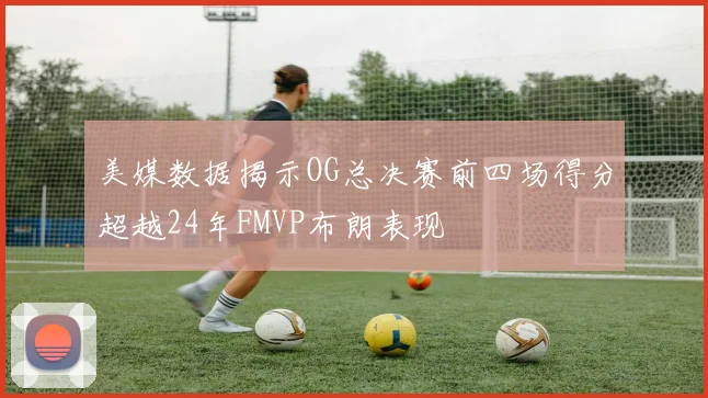 美媒数据揭示OG总决赛前四场得分超越24年FMVP布朗表现
