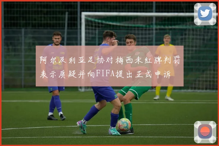 阿尔及利亚足协对梅西未红牌判罚表示质疑并向FIFA提出正式申诉