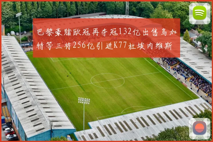 巴黎豪赌欧冠再夺冠132亿出售乌加特等三将256亿引进K77杜埃内维斯等五名新援