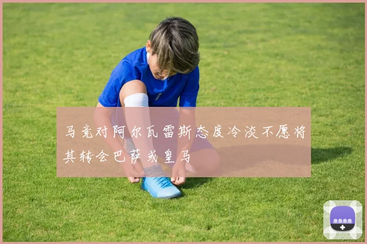 马竞对阿尔瓦雷斯态度冷淡不愿将其转会巴萨或皇马
