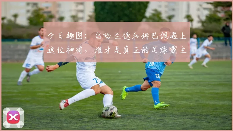 今日趣图：当哈兰德和姆巴佩遇上这位神将，谁才是真正的足球霸主