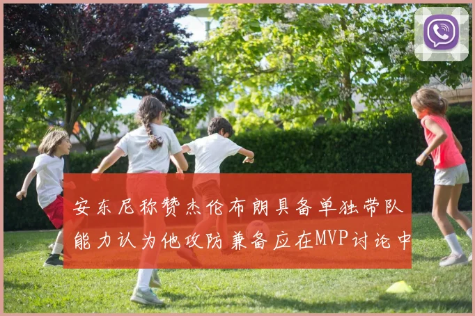 安东尼称赞杰伦布朗具备单独带队能力认为他攻防兼备应在MVP讨论中占有一席之地